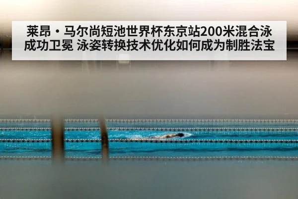 莱昂·马尔尚短池世界杯东京站200米混合泳成功卫冕 泳姿转换技术优化如何成为制胜法宝